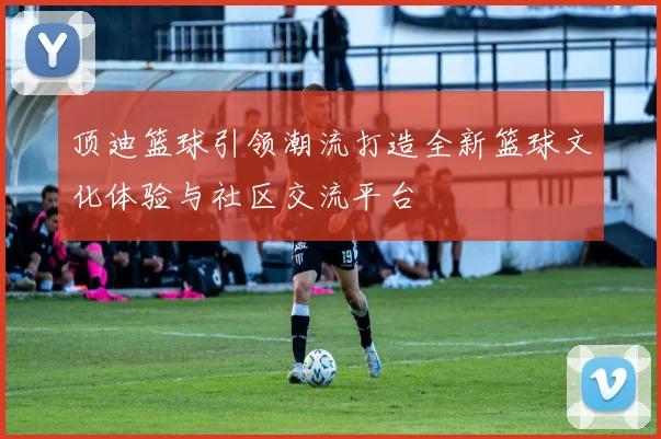 顶迪篮球引领潮流打造全新篮球文化体验与社区交流平台