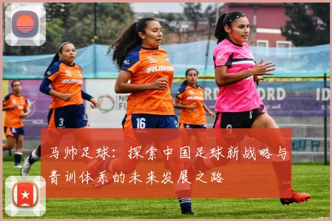 马帅足球：探索中国足球新战略与青训体系的未来发展之路