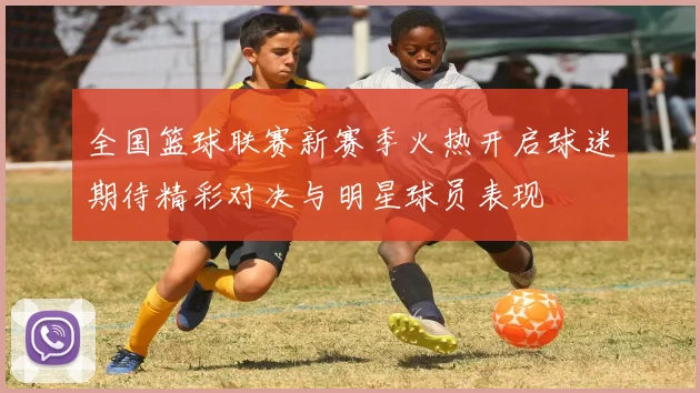 全国篮球联赛新赛季火热开启球迷期待精彩对决与明星球员表现