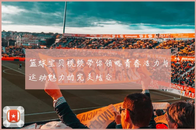 篮球宝贝视频带你领略青春活力与运动魅力的完美结合