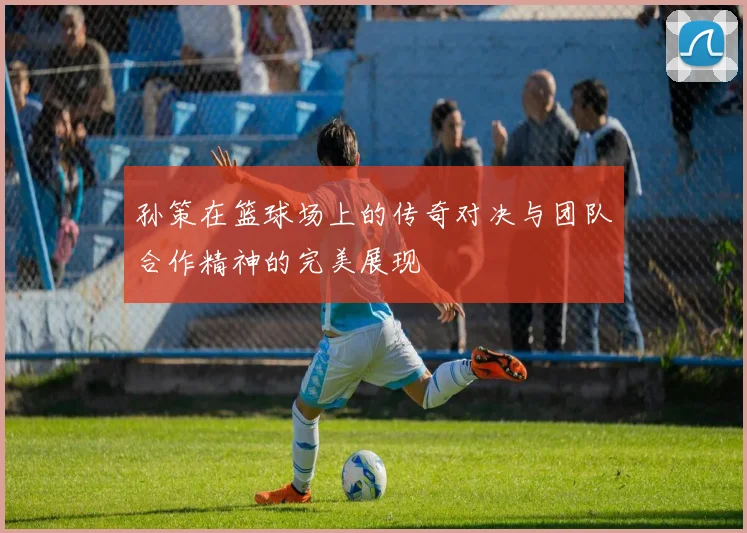 孙策在篮球场上的传奇对决与团队合作精神的完美展现