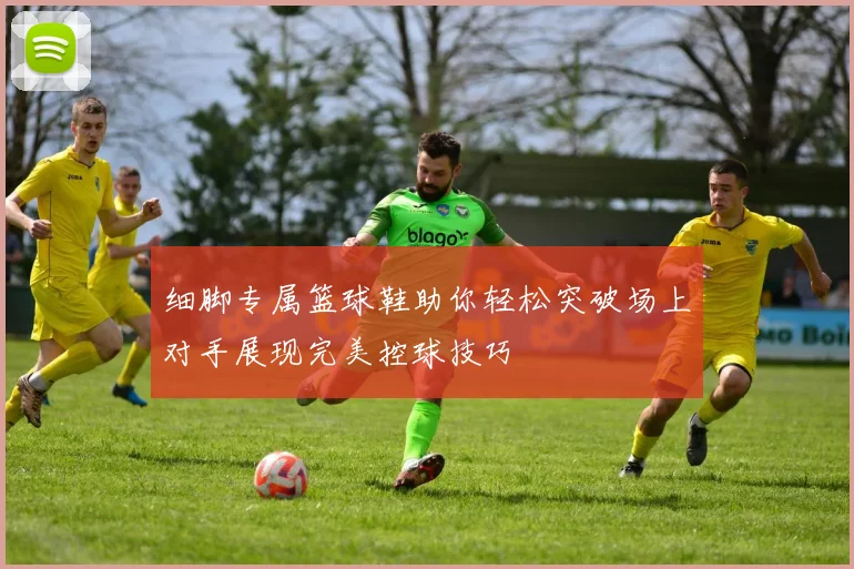 细脚专属篮球鞋助你轻松突破场上对手展现完美控球技巧