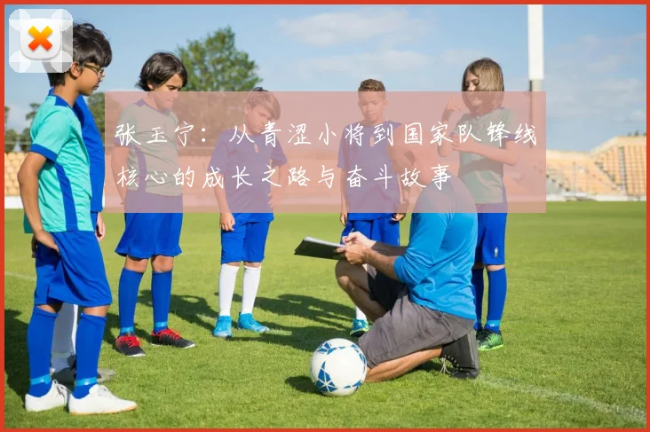 张玉宁：从青涩小将到国家队锋线核心的成长之路与奋斗故事