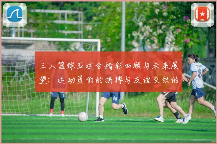 三人篮球亚运会精彩回顾与未来展望：运动员们的拼搏与友谊交织的赛场故事