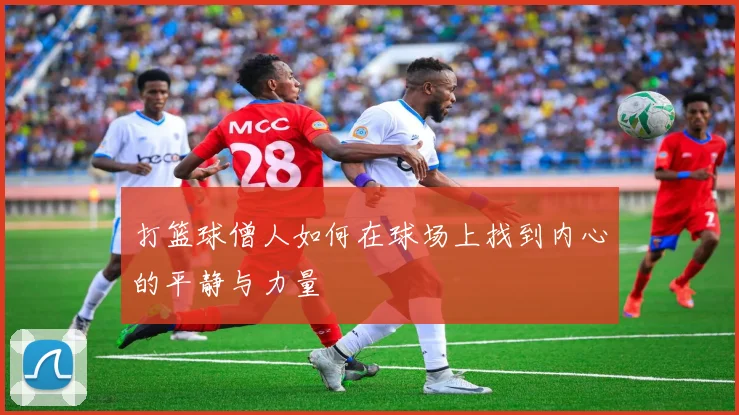 打篮球僧人如何在球场上找到内心的平静与力量