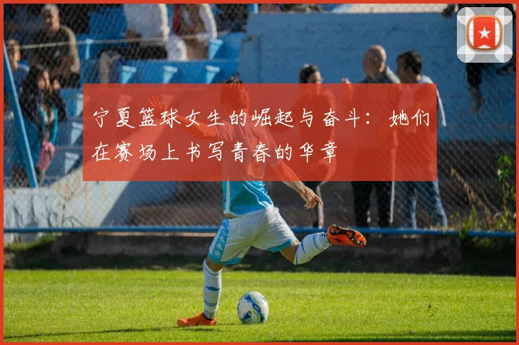 宁夏篮球女生的崛起与奋斗：她们在赛场上书写青春的华章