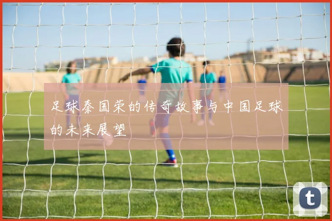 足球秦国荣的传奇故事与中国足球的未来展望